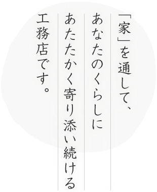 「家」を通して、あなたのくらしにあたたかく寄り添い続ける工務店です。